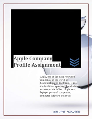 Apple, one of the most renowned
companies in the world, is
headquartered in California. It is a
multinational company that deals in
various products like cell phones,
laptops, personal computers,
computer software and so on.
CHARLOTTE ALEXANDER
Apple Company
Profile Assignment
 