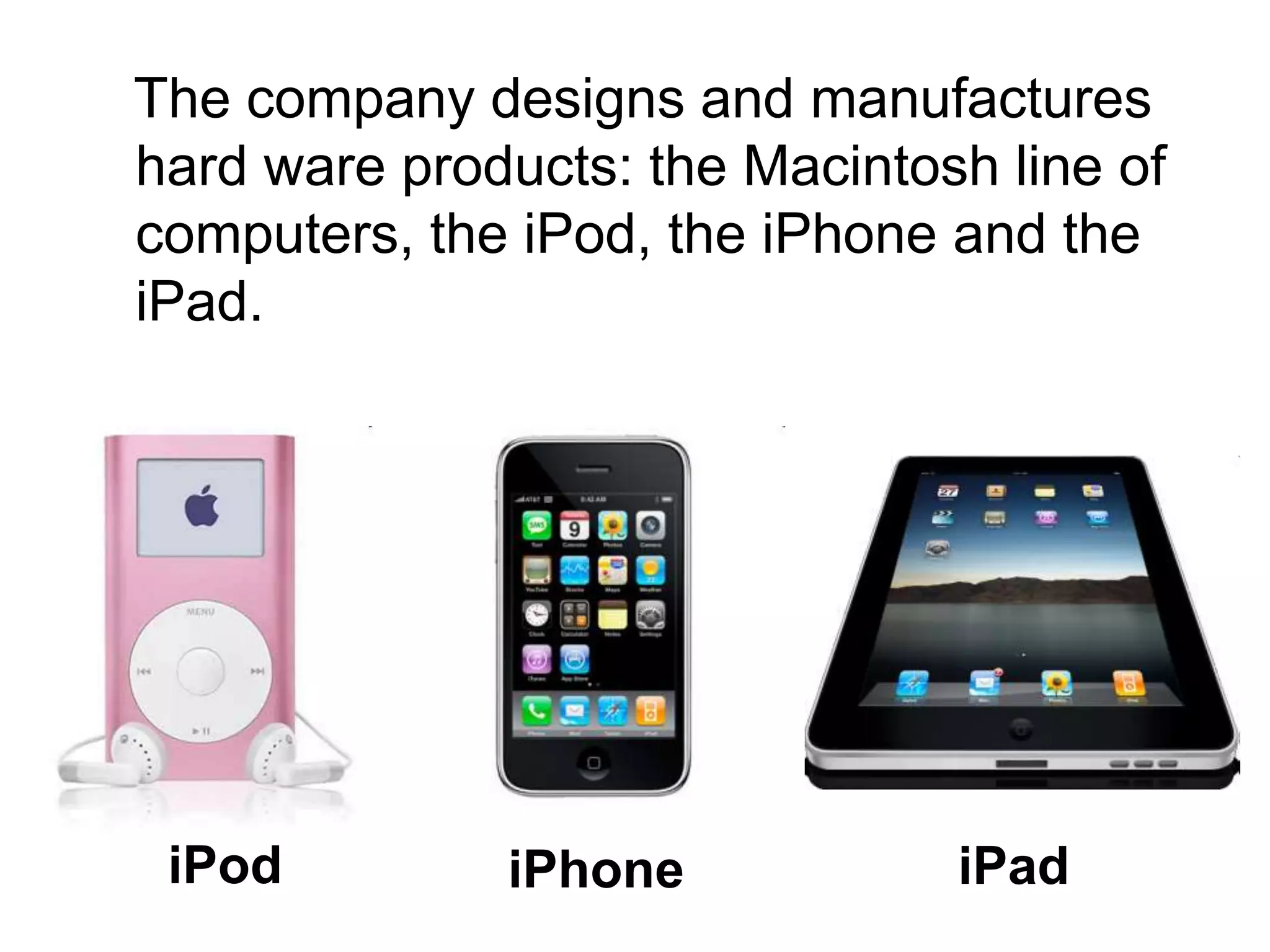 The company designs and manufactures
hard ware products: the Macintosh line of
computers, the iPod, the iPhone and the
iPad.
iPad
iPhone
iPod