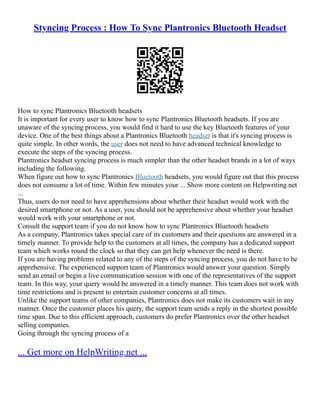 Styncing Process : How To Sync Plantronics Bluetooth Headset
How to sync Plantronics Bluetooth headsets
It is important for every user to know how to sync Plantronics Bluetooth headsets. If you are
unaware of the syncing process, you would find it hard to use the key Bluetooth features of your
device. One of the best things about a Plantronics Bluetooth headset is that it's syncing process is
quite simple. In other words, the user does not need to have advanced technical knowledge to
execute the steps of the syncing process.
Plantronics headset syncing process is much simpler than the other headset brands in a lot of ways
including the following.
When figure out how to sync Plantronics Bluetooth headsets, you would figure out that this process
does not consume a lot of time. Within few minutes your ... Show more content on Helpwriting.net
...
Thus, users do not need to have apprehensions about whether their headset would work with the
desired smartphone or not. As a user, you should not be apprehensive about whether your headset
would work with your smartphone or not.
Consult the support team if you do not know how to sync Plantronics Bluetooth headsets
As a company, Plantronics takes special care of its customers and their questions are answered in a
timely manner. To provide help to the customers at all times, the company has a dedicated support
team which works round the clock so that they can get help whenever the need is there.
If you are having problems related to any of the steps of the syncing process, you do not have to be
apprehensive. The experienced support team of Plantronics would answer your question. Simply
send an email or begin a live communication session with one of the representatives of the support
team. In this way, your query would be answered in a timely manner. This team does not work with
time restrictions and is present to entertain customer concerns at all times.
Unlike the support teams of other companies, Plantronics does not make its customers wait in any
manner. Once the customer places his query, the support team sends a reply in the shortest possible
time span. Due to this efficient approach, customers do prefer Plantronics over the other headset
selling companies.
Going through the syncing process of a
... Get more on HelpWriting.net ...
 