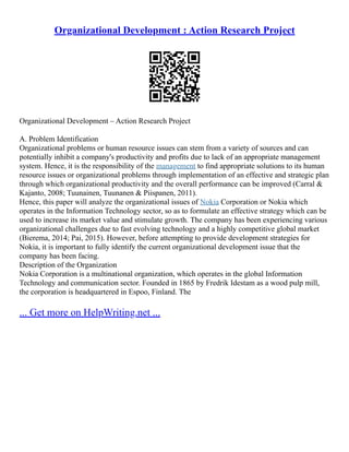 Organizational Development : Action Research Project
Organizational Development – Action Research Project
A. Problem Identification
Organizational problems or human resource issues can stem from a variety of sources and can
potentially inhibit a company's productivity and profits due to lack of an appropriate management
system. Hence, it is the responsibility of the management to find appropriate solutions to its human
resource issues or organizational problems through implementation of an effective and strategic plan
through which organizational productivity and the overall performance can be improved (Carral &
Kajanto, 2008; Tuunainen, Tuunanen & Piispanen, 2011).
Hence, this paper will analyze the organizational issues of Nokia Corporation or Nokia which
operates in the Information Technology sector, so as to formulate an effective strategy which can be
used to increase its market value and stimulate growth. The company has been experiencing various
organizational challenges due to fast evolving technology and a highly competitive global market
(Bierema, 2014; Pai, 2015). However, before attempting to provide development strategies for
Nokia, it is important to fully identify the current organizational development issue that the
company has been facing.
Description of the Organization
Nokia Corporation is a multinational organization, which operates in the global Information
Technology and communication sector. Founded in 1865 by Fredrik Idestam as a wood pulp mill,
the corporation is headquartered in Espoo, Finland. The
... Get more on HelpWriting.net ...
 