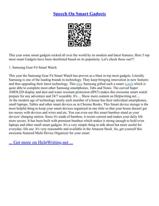 Speech On Smart Gadgets
This year some smart gadgets rocked all over the world by its modern and latest features. Here 5 top
most smart Gadgets have been shortlisted based on its popularity. Let's check those out!!!
1. Samsung Gear Fit Smart Watch
This year the Samsung Gear Fit Smart Watch has proven as a blast in top most gadgets. Literally
Samsung is one of the leading brands in technology. They keep bringing innovation in new features
and thus upgrading their latest technology. This time Samsung gifted such a smart watch which is
quite able to complete most other Samsung smartphones, Tabs and Notes. The curved Super
AMOLED display and dust and water resistant protection (IP67) makes this awesome smart watch
prepare for any adventure and 24/7 wearable. It's ... Show more content on Helpwriting.net ...
At the modern age of technology nearly each member of a house has their individual smartphones,
small laptops, Tables and other smart devices as in Chrome Books. This Smart device storage is the
most helpful thing to keep your smart devices organized in one little so that your house doesn't get
too messy with devices and wires and etc. You can even use this smart bamboo stand as your
devices' charging station. Since it's made of bamboo, it resists current and makes your daily life
more secure. It has been built with premium bamboo which makes it strong enough to hold even
laptops and other small smart gadgets. It's a very simple thing to talk about but more useful for
everyday–life use. It's very reasonable and available in the Amazon Stock. So, get yourself this
awesome featured Multi Device Organizer for your smart
... Get more on HelpWriting.net ...
 