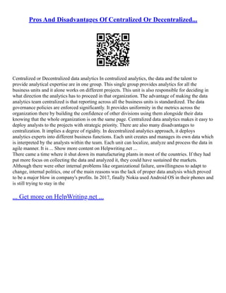 Pros And Disadvantages Of Centralized Or Decentralized...
Centralized or Decentralized data analytics In centralized analytics, the data and the talent to
provide analytical expertise are in one group. This single group provides analytics for all the
business units and it alone works on different projects. This unit is also responsible for deciding in
what direction the analytics has to proceed in that organization. The advantage of making the data
analytics team centralized is that reporting across all the business units is standardized. The data
governance policies are enforced significantly. It provides uniformity in the metrics across the
organization there by building the confidence of other divisions using them alongside their data
knowing that the whole organization is on the same page. Centralized data analytics makes it easy to
deploy analysts to the projects with strategic priority. There are also many disadvantages to
centralization. It implies a degree of rigidity. In decentralized analytics approach, it deploys
analytics experts into different business functions. Each unit creates and manages its own data which
is interpreted by the analysts within the team. Each unit can localize, analyze and process the data in
agile manner. It is ... Show more content on Helpwriting.net ...
There came a time where it shut down its manufacturing plants in most of the countries. If they had
put more focus on collecting the data and analyzed it, they could have sustained the markets.
Although there were other internal problems like organizational failure, unwillingness to adapt to
change, internal politics, one of the main reasons was the lack of proper data analysis which proved
to be a major blow in company's profits. In 2017, finally Nokia used Android OS in their phones and
is still trying to stay in the
... Get more on HelpWriting.net ...
 