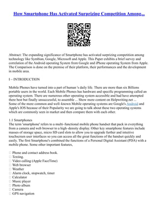 How Smartphone Has Activated Surprizing Competition Among...
Abstract: The expanding significance of Smartphone has activated surprizing competition among
technology like Symbian, Google, Microsoft and Apple. This Paper exhibits a brief survey and
correlation of the Android operating System from Google and iPhone operating System from Apple.
The Comparison is done on the premise of their platform, their performances and the development
in mobile area.
I – INTRODUCTION
Mobile Phones have turned into a part of human 's daily life. There are more than six Billions
portable users in the world. Each Mobile Phones has hardware and specific programming called an
operating system. There are numerous other operating system accessible and had have attempted
there best but finally unsuccessful, to assemble ... Show more content on Helpwriting.net ...
Some of the more common and well–known Mobile operating systems are Google's Android and
Apple's IOS because of their Popularity we are going to talk about these two operating systems
which are commonly seen in market and then compare them with each other.
1.1 Smartphones
The term 'smartphone' refers to a multi–functional mobile phone handset that pack in everything
from a camera and web browser to a high–density display. Other key smartphone features include
masses of storage space, micro SD card slots to allow you to upgrade further and intuitive
touchscreen user interfaces so you can access all the great functions of the handset quickly and
easily. The first Smartphone's combined the functions of a Personal Digital Assistant (PDA) with a
mobile phone. Some other important features,
 Phone and contact address book.
 Texting.
 Video calling (Apple FaceTime)
 Web browser
 Weather
 Alarm clock, stopwatch, timer
 Calculator
 Music player
 Photo album
 Camera
 GPS navigation
 