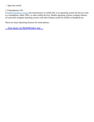  App store search
1.2 Smartphones' OS :
A mobile operating system, also mentioned to as mobile OS, is an operating system for devices such
as a smartphone, tablet, PDA, or other mobile devices. Mobile operating systems combine features
of a personal computer operating system with other features useful for mobile or handheld use.
There are many Operating Systems for smart phones.
... Get more on HelpWriting.net ...
 