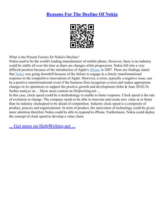 Reasons For The Decline Of Nokia
What is the Present Factors for Nokia's Decline?
Nokia used to be the world's leading manufacturer of mobile phone. However, there is no industry
could be stable all over the time as there are changes while progression. Nokia fell into a very
difficult position because of the introduction of Apple's iPhone in 2007. There are findings stated
that Nokia was going downhill because of the failure to engage in a timely transformational
response to the competitive innovations of Apple. However, a crisis, typically a negative issue, can
be a positive transformational event if the business firm recognizes a crisis and makes appropriate
changes in its operations to support the positive growth and development (John & Juan 2010).To
further analyze on ... Show more content on Helpwriting.net ...
In this case, clock speed could be a methodology to enable to faster response. Clock speed is the rate
of evolution or change. The company needs to be able to innovate and create new value at or faster
than its industry clockspeed to be ahead of competition. Industry clock speed is a composite of
product, process and organizational. In term of product, the innovation of technology could be given
more attention therefore Nokia could be able to respond to iPhone. Furthermore, Nokia could deploy
the concept of clock speed to develop a value chain
... Get more on HelpWriting.net ...
 