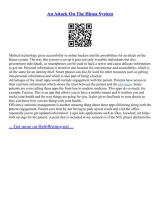 An Attack On The Hipaa System
Medical technology gives accessibility to online hackers and the possibilities for an attack on the
Hipaa system. The way this system is set up it goes not only to public individuals but also
government individuals, so smartphones can be used to hack a server and cause delicate information
to get out. Personal information is stored in one location for convenience and accessibility, which is
all the same for an identity thief. Smart phones can also be used for other measures such as getting
into personal information and which is also part of being a hacker.
Advantages of the smart apps would include engagement with the patient. Patients have access to
their real time information which shows the trust between the patient and the physician. Some
patients are even calling these apps the front line to modern medicine. This apps do so much; for
example Traxion. This is an app that allows you to have a mobile trainer and it watches you and
tracks your health and the way things are going for you. It also gives feed back to your doctor so
they can know how you are doing with your health.
Efficiency and time management is another amazing thing about these apps following along with the
patient engagement. Patient save time by not having to pick up test result and visit the office
repeatedly just to get updated information. Login into applications such as iDoc, Inewleaf, ect helps
with savings for the patient. A point that is included in my scenario is if the NFL player did harm his
... Get more on HelpWriting.net ...
 