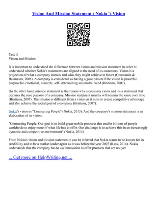 Vision And Mission Statement : Nokia 's Vision
Task 3
Vision and Mission
It is important to understand the difference between vision and mission statement in order to
understand whether Nokia's statements are aligned to the need of its customers. Vision is a
projection of what a company intends and what they might achieve in future (Constantin &
Balanescu, 2008). A company is considered as having a good vision if the vision is powerful,
purposeful, emotional, concrete, self–determining and multi–faced (Bratianu, 2007).
On the other hand, mission statement is the reason why a company exists and it's a statement that
declares the core purpose of a company. Mission statement usually will remain the same over time
(Bratianu, 2007). The mission is different from a vision as it aims to create competitive advantage
and also achieve the social goal of a company (Bratianu, 2007).
Nokia's vision is "Connecting People" (Nokia, 2013). And the company's mission statement is an
elaboration of its vision:
"Connecting People. Our goal is to build great mobile products that enable billions of people
worldwide to enjoy more of what life has to offer. Our challenge is to achieve this in an increasingly
dynamic and competitive environment" (Nokia, 2014)
From Nokia's vision and mission statement it can be inferred that Nokia wants to be known for its
credibility and to be a market leader again as it was before the year 2007 (Kess, 2014). Nokia
understands that the company has to use innovation to offer products that are not yet
... Get more on HelpWriting.net ...
 