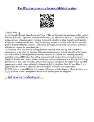 The Wireless Ecosystem Includes Mobile Carriers
Android Write Up
Alvin Cahyadi, Devyani Rana, Emmeline Tjong 1) The wireless ecosystem includes mobile carriers,
software providers, chipset and handset manufacturers, and application providers. They interlock to
create a process where consumers purchase phones and subscribe to plans through mobile carriers.
Chipset and handset manufacturers integrate operating systems created by software providers into
phones that are sold to these carriers. Application developers then use the software as a platform to
upload their creation for smartphone users.
This industry relies very heavily on the performance of each other, making each stakeholder
complements to the other. As each part of the ecosystem improves, it positively affects the industry
as a whole. Mobile carriers gain revenues from intensive use of data, thus allowing carriers to
capitalize on the ARPU rather than selling phones at a high margin. As more smartphones are
bought as bundles with carriers, chipset and handset manufacturers would also directly benefit from
the increase in data sales. Similarly, software providers and application developers would have the
opportunity to reach a large audience by integrating their creation into these devices. Thus, it is a
cycle where the success of one would entail the success of another in the ecosystem.
In 2008, Android released G1 and Nokia acquired Symbian with the hopes to release a similar open
source software license. As explained above, these would impact the ecosystem
... Get more on HelpWriting.net ...
 