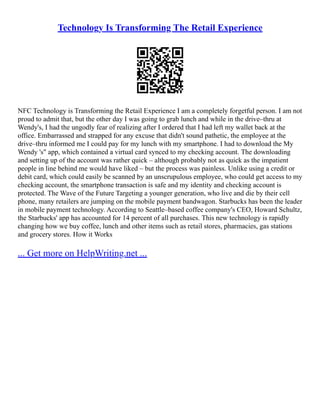 Technology Is Transforming The Retail Experience
NFC Technology is Transforming the Retail Experience I am a completely forgetful person. I am not
proud to admit that, but the other day I was going to grab lunch and while in the drive–thru at
Wendy's, I had the ungodly fear of realizing after I ordered that I had left my wallet back at the
office. Embarrassed and strapped for any excuse that didn't sound pathetic, the employee at the
drive–thru informed me I could pay for my lunch with my smartphone. I had to download the My
Wendy 's" app, which contained a virtual card synced to my checking account. The downloading
and setting up of the account was rather quick – although probably not as quick as the impatient
people in line behind me would have liked – but the process was painless. Unlike using a credit or
debit card, which could easily be scanned by an unscrupulous employee, who could get access to my
checking account, the smartphone transaction is safe and my identity and checking account is
protected. The Wave of the Future Targeting a younger generation, who live and die by their cell
phone, many retailers are jumping on the mobile payment bandwagon. Starbucks has been the leader
in mobile payment technology. According to Seattle–based coffee company's CEO, Howard Schultz,
the Starbucks' app has accounted for 14 percent of all purchases. This new technology is rapidly
changing how we buy coffee, lunch and other items such as retail stores, pharmacies, gas stations
and grocery stores. How it Works
... Get more on HelpWriting.net ...
 