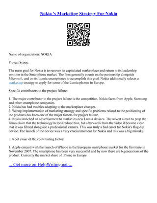 Nokia 's Marketing Strategy For Nokia
Name of organization: NOKIA
Project Scope:
The main goal for Nokia is to recover its capitulated marketplace and return to its leadership
position in the Smartphone market. The firm generally counts on the partnership alongside
Microsoft, and on its Lumia smartphones to accomplish this goal. Nokia additionally selects a
marketing strategy to apply for some of the Lumia phones in Europe.
Specific contributors to the project failure:
1. The major contributor to the project failure is the competition, Nokia faces from Apple, Samsung
and other smartphone companies.
2. Nokia has had troubles adapting to the marketplace changes.
3. Wrong implementation of marketing strategy and specific problems related to the positioning of
the products has been one of the major factors for project failure.
4. Nokia launched an advertisement to market its new Lumia devices. The advert aimed to prop the
firm's claim that the technology helped reduce blur, but afterwards from the video it became clear
that it was filmed alongside a professional camera. This was truly a bad onset for Nokia's flagship
device. The launch of the device was a very crucial moment for Nokia and this was a big mistake.
 Root cause of the contributing factor:
1. Apple entered with the launch of iPhone in the European smartphone market for the first time in
November 2007. The smartphone has been very successful and by now there are 6 generations of the
product. Currently the market share of iPhone in Europe
... Get more on HelpWriting.net ...
 