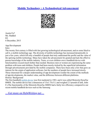 Mobile Technology : A Technological Advancement
Austin Fu7
Ms. Hadded
EE
6 December, 2013
App Development
Intro
The twenty first century is filled with fast growing technological advancement, and as some liked to
call it, a mobile technology age. The diversity of mobile technology has increased dynamically in
just a few years, which left only a handful of people that truly understand the profits and the value of
the uprising mobile technology. Many have taken the advancement for granted and lack the effort to
pursue knowledge of the mobile industry. Teens, or even children own a handheld device with
functionalities exceed much further than needed. Business men or women are experiencing the same
problem with teens and children. People had been merely tricked by the superficial information
through advertisements provided by the mobile companies. There have been only a few that grew an
interest for the origin of application software, but the numbers of people have increased slowly.
Those interested for a deeper understanding of app development wonder the extent of the methods
of app developments, the market value, and the difference between different platforms.
History/ Background
The first handheld mobile device was first marketed in 1983, and it was called Motorola DynaTac
8000X. The mobile device has a dimension of 13x1.75x3.5, and weighed 2.5 pounds (Clark, John
F.).The functionality of the Motorola DynaTac 8000X had a fairly low efficiency compared to our
recent mobile handheld devices such as the Samsung
... Get more on HelpWriting.net ...
 