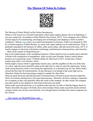 The Misstep Of Nokia Its Failure
The Misstep of Nokia Which Led Its Failure Introduction
Nokia is well–known as a Finnish Corporation which makes quality phones, but at its beginning, it
was just a pulp mill. According to Nokia Website (Our history, 2017), "Few companies have Nokia's
storied capacity for transforming, developing new technologies and adapting to shifts in market
conditions." Indeed, Nokia had a successful transformation in business. Nokia was founded in 1865
by a Finnish engineer, Fredrik Idestam. As a pure mill, paper making was its main business. Then, it
gradually expanded to the business of rubber, cable, power plant, and television (Our story, 2017). It
mainly engages in electronic information technology, multinational communications, and consumer
... Show more content on Helpwriting.net ...
Due to the underestimate of the smartphone business, Nokia started to lose its market share and then
it failed in the competition of smartphones. After several years flounder, Nokia's mobile phone
business was acquired by using 7.9 billion dollars by Microsoft in 2013. At that time, Nokia's
market share fell to 2.8% (Pearce, 2016).
Nokia taught a lesson which is opportunity knocks once, and the neighbors do the rest of the time.
As a firm, right decisions should be made at the right time in order to catch the opportunity. Nokia
made wrong decisions while it was facing the opportunity, so it declined year by year. When Nokia
missed the best time for transformation, its day had gone even though it had some right moves.
Therefore, Nokia has been becoming a negative example for other firms.
What are good decisions and bad decisions? Good decisions will lead to good outcomes (Spetzler,
2016). In contrast, bad decisions will cause bad outcomes. Therefore, decision–making is important
for a company as they will generally affect the result of the company. In other words, the company
can either profit or loss depend on what kind of decisions are made.
Nokia made some bad decisions, so it reached a bad outcome. In order to find the biggest factor in
Nokia's downfall, the paper will firstly show what mistakes Nokia made caused the result and then
compare which one was the worst decision. Even though Nokia's mistakes have been compared yet,
the vertical
... Get more on HelpWriting.net ...
 