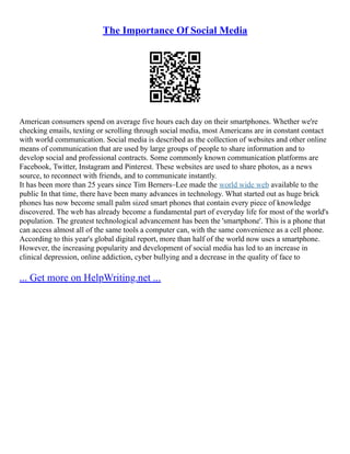The Importance Of Social Media
American consumers spend on average five hours each day on their smartphones. Whether we're
checking emails, texting or scrolling through social media, most Americans are in constant contact
with world communication. Social media is described as the collection of websites and other online
means of communication that are used by large groups of people to share information and to
develop social and professional contracts. Some commonly known communication platforms are
Facebook, Twitter, Instagram and Pinterest. These websites are used to share photos, as a news
source, to reconnect with friends, and to communicate instantly.
It has been more than 25 years since Tim Berners–Lee made the world wide web available to the
public In that time, there have been many advances in technology. What started out as huge brick
phones has now become small palm sized smart phones that contain every piece of knowledge
discovered. The web has already become a fundamental part of everyday life for most of the world's
population. The greatest technological advancement has been the 'smartphone'. This is a phone that
can access almost all of the same tools a computer can, with the same convenience as a cell phone.
According to this year's global digital report, more than half of the world now uses a smartphone.
However, the increasing popularity and development of social media has led to an increase in
clinical depression, online addiction, cyber bullying and a decrease in the quality of face to
... Get more on HelpWriting.net ...
 