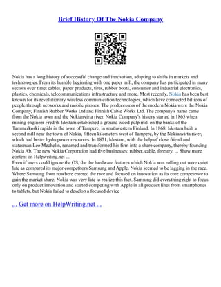 Brief History Of The Nokia Company
Nokia has a long history of successful change and innovation, adapting to shifts in markets and
technologies. From its humble beginning with one paper mill, the company has participated in many
sectors over time: cables, paper products, tires, rubber boots, consumer and industrial electronics,
plastics, chemicals, telecommunications infrastructure and more. Most recently, Nokia has been best
known for its revolutionary wireless communication technologies, which have connected billions of
people through networks and mobile phones. The predecessors of the modern Nokia were the Nokia
Company, Finnish Rubber Works Ltd and Finnish Cable Works Ltd. The company's name came
from the Nokia town and the Nokianvirta river. Nokia Company's history started in 1865 when
mining engineer Fredrik Idestam established a ground wood pulp mill on the banks of the
Tammerkoski rapids in the town of Tampere, in southwestern Finland. In 1868, Idestam built a
second mill near the town of Nokia, fifteen kilometers west of Tampere, by the Nokianvirta river,
which had better hydropower resources. In 1871, Idestam, with the help of close friend and
statesman Leo Mechelin, renamed and transformed his firm into a share company, thereby founding
Nokia Ab. The new Nokia Corporation had five businesses: rubber, cable, forestry, ... Show more
content on Helpwriting.net ...
Even if users could ignore the OS, the the hardware features which Nokia was rolling out were quiet
late as compared its major competitors Samsung and Apple. Nokia seemed to be lagging in the race.
Where Samsung from nowhere entered the race and focused on innovation as its core competence to
gain the market share, Nokia was very late to realize this fact. Samsung did everything right to focus
only on product innovation and started competing with Apple in all product lines from smartphones
to tablets, but Nokia failed to develop a focused device
... Get more on HelpWriting.net ...
 