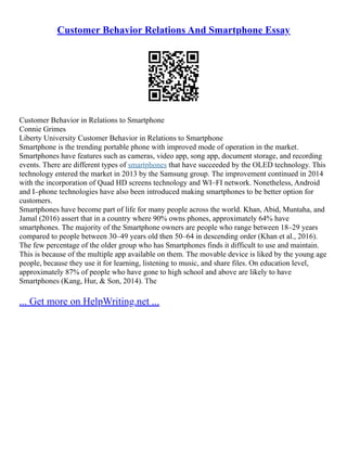 Customer Behavior Relations And Smartphone Essay
Customer Behavior in Relations to Smartphone
Connie Grimes
Liberty University Customer Behavior in Relations to Smartphone
Smartphone is the trending portable phone with improved mode of operation in the market.
Smartphones have features such as cameras, video app, song app, document storage, and recording
events. There are different types of smartphones that have succeeded by the OLED technology. This
technology entered the market in 2013 by the Samsung group. The improvement continued in 2014
with the incorporation of Quad HD screens technology and WI–FI network. Nonetheless, Android
and I–phone technologies have also been introduced making smartphones to be better option for
customers.
Smartphones have become part of life for many people across the world. Khan, Abid, Muntaha, and
Jamal (2016) assert that in a country where 90% owns phones, approximately 64% have
smartphones. The majority of the Smartphone owners are people who range between 18–29 years
compared to people between 30–49 years old then 50–64 in descending order (Khan et al., 2016).
The few percentage of the older group who has Smartphones finds it difficult to use and maintain.
This is because of the multiple app available on them. The movable device is liked by the young age
people, because they use it for learning, listening to music, and share files. On education level,
approximately 87% of people who have gone to high school and above are likely to have
Smartphones (Kang, Hur, & Son, 2014). The
... Get more on HelpWriting.net ...
 
