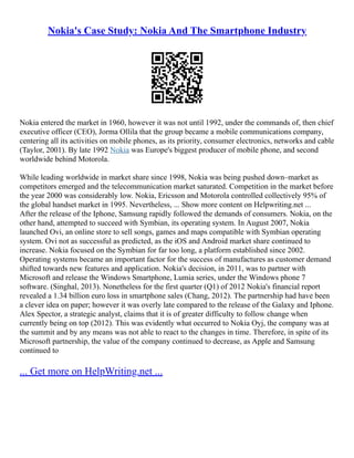 Nokia's Case Study: Nokia And The Smartphone Industry
Nokia entered the market in 1960, however it was not until 1992, under the commands of, then chief
executive officer (CEO), Jorma Ollila that the group became a mobile communications company,
centering all its activities on mobile phones, as its priority, consumer electronics, networks and cable
(Taylor, 2001). By late 1992 Nokia was Europe's biggest producer of mobile phone, and second
worldwide behind Motorola.
While leading worldwide in market share since 1998, Nokia was being pushed down–market as
competitors emerged and the telecommunication market saturated. Competition in the market before
the year 2000 was considerably low. Nokia, Ericsson and Motorola controlled collectively 95% of
the global handset market in 1995. Nevertheless, ... Show more content on Helpwriting.net ...
After the release of the Iphone, Samsung rapidly followed the demands of consumers. Nokia, on the
other hand, attempted to succeed with Symbian, its operating system. In August 2007, Nokia
launched Ovi, an online store to sell songs, games and maps compatible with Symbian operating
system. Ovi not as successful as predicted, as the iOS and Android market share continued to
increase. Nokia focused on the Symbian for far too long, a platform established since 2002.
Operating systems became an important factor for the success of manufactures as customer demand
shifted towards new features and application. Nokia's decision, in 2011, was to partner with
Microsoft and release the Windows Smartphone, Lumia series, under the Windows phone 7
software. (Singhal, 2013). Nonetheless for the first quarter (Q1) of 2012 Nokia's financial report
revealed a 1.34 billion euro loss in smartphone sales (Chang, 2012). The partnership had have been
a clever idea on paper; however it was overly late compared to the release of the Galaxy and Iphone.
Alex Spector, a strategic analyst, claims that it is of greater difficulty to follow change when
currently being on top (2012). This was evidently what occurred to Nokia Oyj, the company was at
the summit and by any means was not able to react to the changes in time. Therefore, in spite of its
Microsoft partnership, the value of the company continued to decrease, as Apple and Samsung
continued to
... Get more on HelpWriting.net ...
 