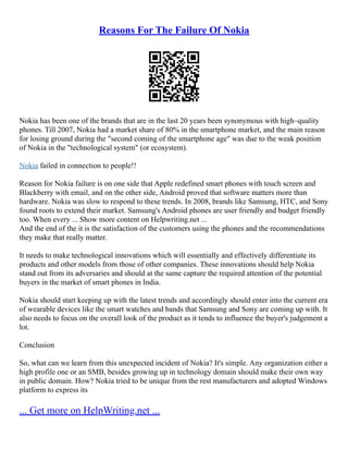 Reasons For The Failure Of Nokia
Nokia has been one of the brands that are in the last 20 years been synonymous with high–quality
phones. Till 2007, Nokia had a market share of 80% in the smartphone market, and the main reason
for losing ground during the "second coming of the smartphone age" was due to the weak position
of Nokia in the "technological system" (or ecosystem).
Nokia failed in connection to people!!
Reason for Nokia failure is on one side that Apple redefined smart phones with touch screen and
Blackberry with email, and on the other side, Android proved that software matters more than
hardware. Nokia was slow to respond to these trends. In 2008, brands like Samsung, HTC, and Sony
found roots to extend their market. Samsung's Android phones are user friendly and budget friendly
too. When every ... Show more content on Helpwriting.net ...
And the end of the it is the satisfaction of the customers using the phones and the recommendations
they make that really matter.
It needs to make technological innovations which will essentially and effectively differentiate its
products and other models from those of other companies. These innovations should help Nokia
stand out from its adversaries and should at the same capture the required attention of the potential
buyers in the market of smart phones in India.
Nokia should start keeping up with the latest trends and accordingly should enter into the current era
of wearable devices like the smart watches and bands that Samsung and Sony are coming up with. It
also needs to focus on the overall look of the product as it tends to influence the buyer's judgement a
lot.
Conclusion
So, what can we learn from this unexpected incident of Nokia? It's simple. Any organization either a
high profile one or an SMB, besides growing up in technology domain should make their own way
in public domain. How? Nokia tried to be unique from the rest manufacturers and adopted Windows
platform to express its
... Get more on HelpWriting.net ...
 