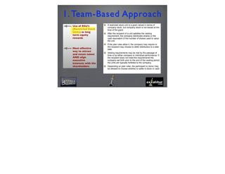 Use of RSU’s
(Restricted Stock
Units) as long
term equity
rewards
Most effective
way to attract
and retain talent
AND align
executive
interests with the
shareholders
1. Team-Based Approach
4
A restricted stock unit is a grant valued in terms of
company stock, but company stock is not issued at the
time of the grant.
After the recipient of a unit satisfies the vesting
requirement, the company distributes shares or the
cash equivalent of the number of shares used to value
the unit.
If the plan rules allow it, the company may require or
the recipient may choose to defer distribution to a later
date.
Vesting requirements may be met by the passage of
time or by either company or individual performance. If
the recipient does not meet the requirements the
company set forth prior to the end of the vesting period,
the units are typically forfeited to the company.
Depending on plan rules, the participant or donor may
be allowed to choose whether to settle in stock or cash.
 