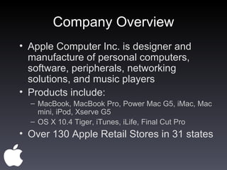 Company Overview Apple Computer Inc. is designer and manufacture of personal computers, software, peripherals, networking solutions, and music players Products include: MacBook, MacBook Pro, Power Mac G5, iMac, Mac mini, iPod, Xserve G5 OS X 10.4 Tiger, iTunes, iLife, Final Cut Pro Over 130 Apple Retail Stores in 31 states 