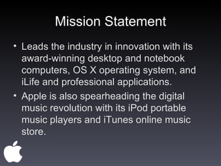 Mission Statement Leads the industry in innovation with its award-winning desktop and notebook computers, OS X operating system, and iLife and professional applications. Apple is also spearheading the digital music revolution with its iPod portable music players and iTunes online music store.  