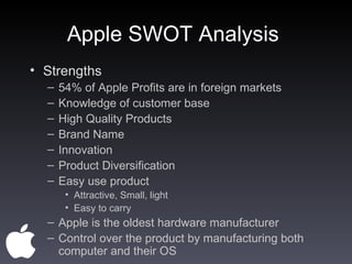 Apple SWOT Analysis  Strengths  54% of Apple Profits are in foreign markets  Knowledge of customer base  High Quality Products Brand Name  Innovation  Product Diversification  Easy use product  Attractive, Small, light  Easy to carry  Apple is the oldest hardware manufacturer  Control over the product by manufacturing both computer and their OS  
