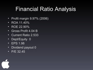 Financial Ratio Analysis  Profit margin 9.97% (2006) ROA 11.40% ROE 22.90% Gross Profit 4.04 B Current Ratio 2.533 Dept/Equity  0 EPS 1.98 Dividend payout 0 P/E 32.45 