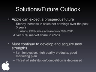 Solutions/Future Outlook Apple can expect a prosperous future Steady increase in sales net earnings over the past 5 years Almost 200% sales increase from 2004-2005 -Over 80% market share in iPods Must continue to develop and acquire new strengths I.e.  Innovation, high quality products, good marketing plan Threat of substitution/competition is decreased  