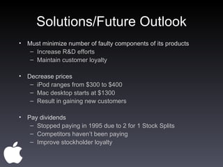 Solutions/Future Outlook Must minimize number of faulty components of its products Increase R&D efforts Maintain customer loyalty Decrease prices iPod ranges from $300 to $400 Mac desktop starts at $1300 Result in gaining new customers Pay dividends Stopped paying in 1995 due to 2 for 1 Stock Splits  Competitors haven’t been paying Improve stockholder loyalty 