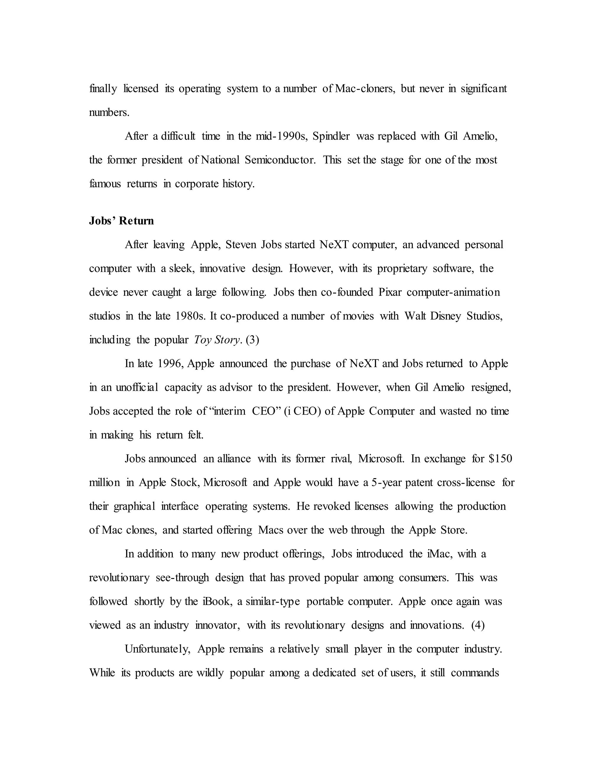 finally licensed its operating system to a number of Mac-cloners, but never in significant
numbers.
After a difficult time in the mid-1990s, Spindler was replaced with Gil Amelio,
the former president of National Semiconductor. This set the stage for one of the most
famous returns in corporate history.
Jobs’ Return
After leaving Apple, Steven Jobs started NeXT computer, an advanced personal
computer with a sleek, innovative design. However, with its proprietary software, the
device never caught a large following. Jobs then co-founded Pixar computer-animation
studios in the late 1980s. It co-produced a number of movies with Walt Disney Studios,
including the popular Toy Story. (3)
In late 1996, Apple announced the purchase of NeXT and Jobs returned to Apple
in an unofficial capacity as advisor to the president. However, when Gil Amelio resigned,
Jobs accepted the role of “interim CEO” (i CEO) of Apple Computer and wasted no time
in making his return felt.
Jobs announced an alliance with its former rival, Microsoft. In exchange for $150
million in Apple Stock, Microsoft and Apple would have a 5-year patent cross-license for
their graphical interface operating systems. He revoked licenses allowing the production
of Mac clones, and started offering Macs over the web through the Apple Store.
In addition to many new product offerings, Jobs introduced the iMac, with a
revolutionary see-through design that has proved popular among consumers. This was
followed shortly by the iBook, a similar-type portable computer. Apple once again was
viewed as an industry innovator, with its revolutionary designs and innovations. (4)
Unfortunately, Apple remains a relatively small player in the computer industry.
While its products are wildly popular among a dedicated set of users, it still commands
 