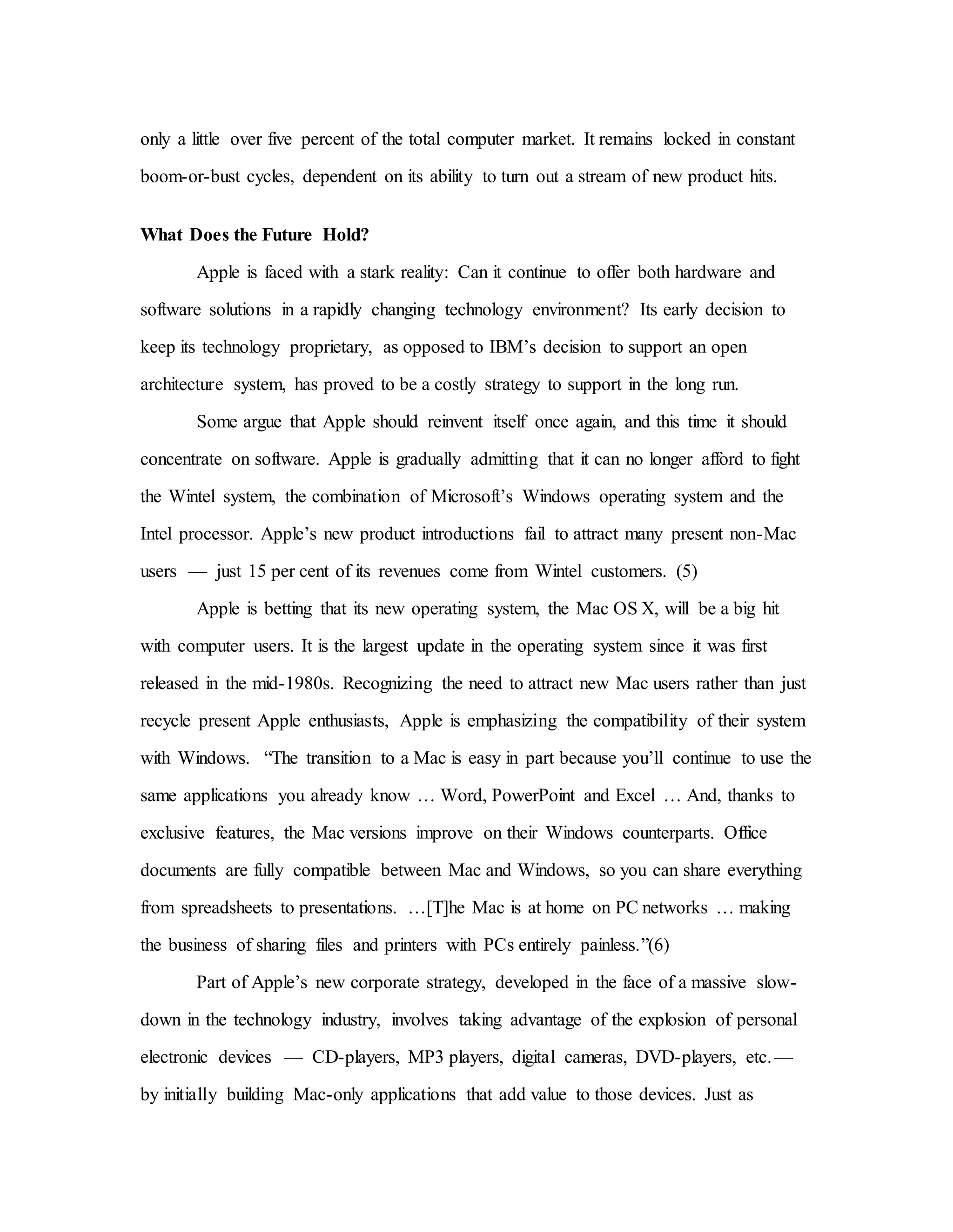only a little over five percent of the total computer market. It remains locked in constant
boom-or-bust cycles, dependent on its ability to turn out a stream of new product hits.
What Does the Future Hold?
Apple is faced with a stark reality: Can it continue to offer both hardware and
software solutions in a rapidly changing technology environment? Its early decision to
keep its technology proprietary, as opposed to IBM’s decision to support an open
architecture system, has proved to be a costly strategy to support in the long run.
Some argue that Apple should reinvent itself once again, and this time it should
concentrate on software. Apple is gradually admitting that it can no longer afford to fight
the Wintel system, the combination of Microsoft’s Windows operating system and the
Intel processor. Apple’s new product introductions fail to attract many present non-Mac
users — just 15 per cent of its revenues come from Wintel customers. (5)
Apple is betting that its new operating system, the Mac OS X, will be a big hit
with computer users. It is the largest update in the operating system since it was first
released in the mid-1980s. Recognizing the need to attract new Mac users rather than just
recycle present Apple enthusiasts, Apple is emphasizing the compatibility of their system
with Windows. “The transition to a Mac is easy in part because you’ll continue to use the
same applications you already know … Word, PowerPoint and Excel … And, thanks to
exclusive features, the Mac versions improve on their Windows counterparts. Office
documents are fully compatible between Mac and Windows, so you can share everything
from spreadsheets to presentations. …[T]he Mac is at home on PC networks … making
the business of sharing files and printers with PCs entirely painless.”(6)
Part of Apple’s new corporate strategy, developed in the face of a massive slow-
down in the technology industry, involves taking advantage of the explosion of personal
electronic devices — CD-players, MP3 players, digital cameras, DVD-players, etc.—
by initially building Mac-only applications that add value to those devices. Just as
 