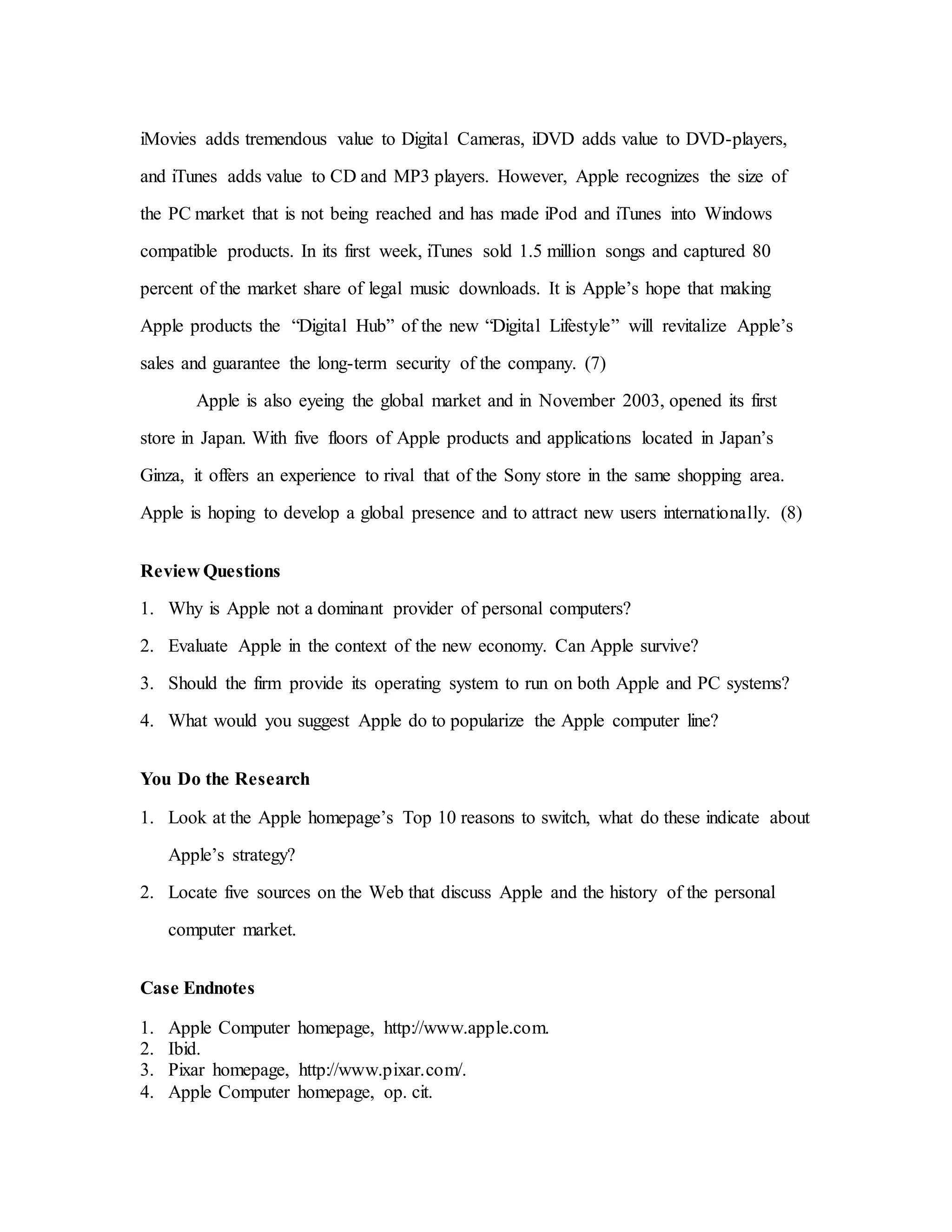 iMovies adds tremendous value to Digital Cameras, iDVD adds value to DVD-players,
and iTunes adds value to CD and MP3 players. However, Apple recognizes the size of
the PC market that is not being reached and has made iPod and iTunes into Windows
compatible products. In its first week, iTunes sold 1.5 million songs and captured 80
percent of the market share of legal music downloads. It is Apple’s hope that making
Apple products the “Digital Hub” of the new “Digital Lifestyle” will revitalize Apple’s
sales and guarantee the long-term security of the company. (7)
Apple is also eyeing the global market and in November 2003, opened its first
store in Japan. With five floors of Apple products and applications located in Japan’s
Ginza, it offers an experience to rival that of the Sony store in the same shopping area.
Apple is hoping to develop a global presence and to attract new users internationally. (8)
Review Questions
1. Why is Apple not a dominant provider of personal computers?
2. Evaluate Apple in the context of the new economy. Can Apple survive?
3. Should the firm provide its operating system to run on both Apple and PC systems?
4. What would you suggest Apple do to popularize the Apple computer line?
You Do the Research
1. Look at the Apple homepage’s Top 10 reasons to switch, what do these indicate about
Apple’s strategy?
2. Locate five sources on the Web that discuss Apple and the history of the personal
computer market.
Case Endnotes
1. Apple Computer homepage, http://www.apple.com.
2. Ibid.
3. Pixar homepage, http://www.pixar.com/.
4. Apple Computer homepage, op. cit.
 