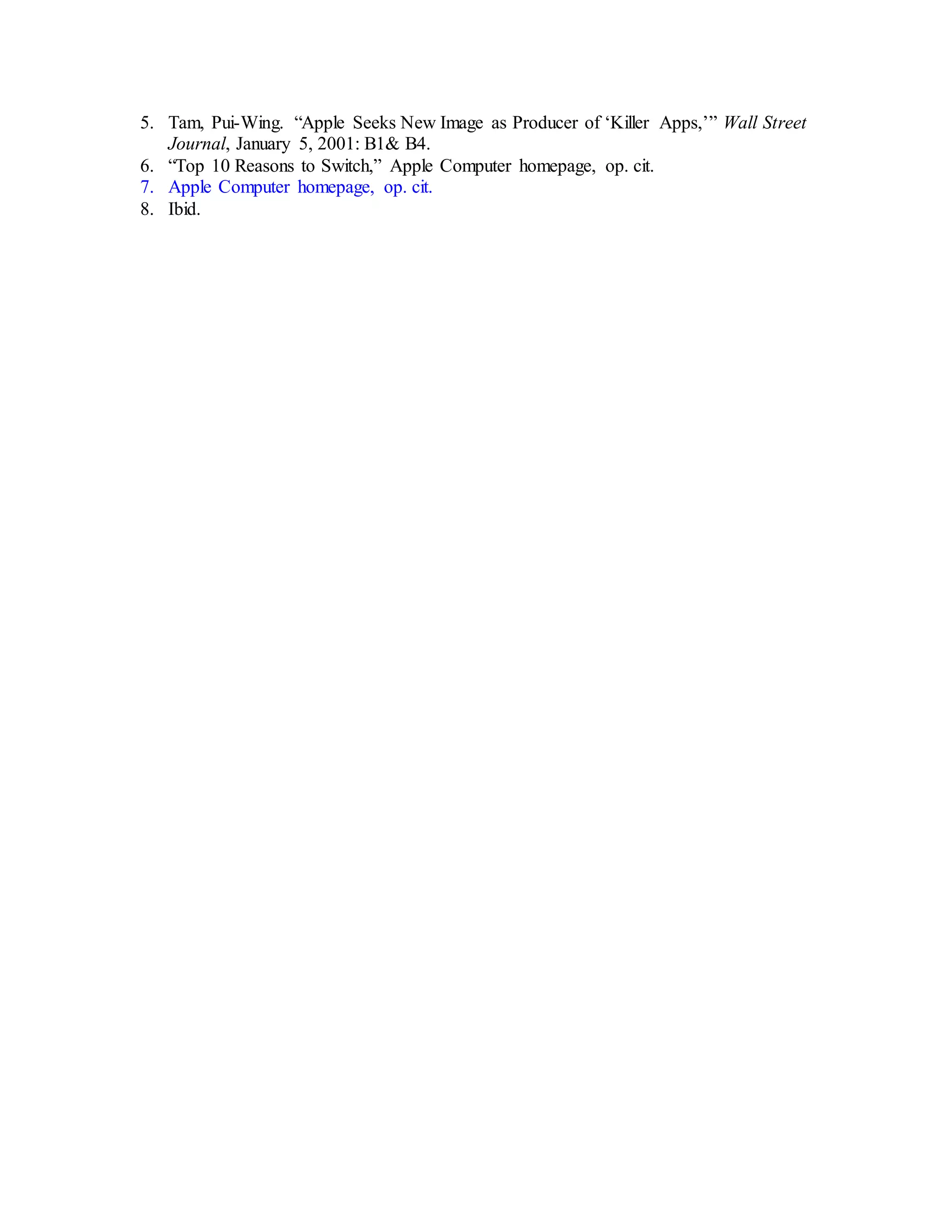 5. Tam, Pui-Wing. “Apple Seeks New Image as Producer of ‘Killer Apps,’” Wall Street
Journal, January 5, 2001: B1& B4.
6. “Top 10 Reasons to Switch,” Apple Computer homepage, op. cit.
7. Apple Computer homepage, op. cit.
8. Ibid.
 