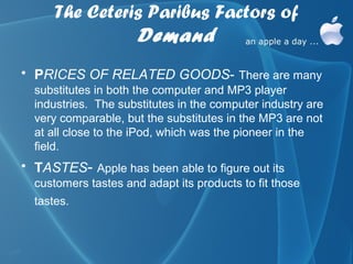The Ceteris Paribus Factors of
                Demand
• PRICES OF RELATED GOODS- There are many
  substitutes in both the computer and MP3 player
  industries. The substitutes in the computer industry are
  very comparable, but the substitutes in the MP3 are not
  at all close to the iPod, which was the pioneer in the
  field.
• TASTES- Apple has been able to figure out its
  customers tastes and adapt its products to fit those
  tastes.
 