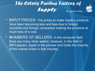 The Ceteris Paribus Factors of
                Supply
• INPUT PRICES- The prices to make Apple’s products
  have been becoming less and less due to foreign
  countries and foreign companies making the products at
  much less of a cost.
• NUMBERS OF SELLERS- In the computer field
  there are many other sellers; however, in the field of
  MP3 players, Apple is the pioneer and holds the majority
  of the market share in that industry.
 