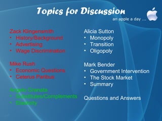 Topics for Discussion
Zack Klingensmith           Alicia Sutton
• History/Background        • Monopoly
• Advertising               • Transition
• Wage Discrimination       • Oligopoly

Mike Rush                   Mark Bender
• Economic Questions        • Government Intervention
• Ceterus Paribus           • The Stock Market
                            • Summary
Angelo Granata
• Substitutes/Complements   Questions and Answers
• Elasticity
 