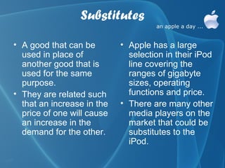 Substitutes

• A good that can be        • Apple has a large
  used in place of            selection in their iPod
  another good that is        line covering the
  used for the same           ranges of gigabyte
  purpose.                    sizes, operating
• They are related such       functions and price.
  that an increase in the   • There are many other
  price of one will cause     media players on the
  an increase in the          market that could be
  demand for the other.       substitutes to the
                              iPod.
 