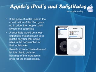 Apple’s iPod’s and Substitutes
• If the price of metal used in the
  construction of the iPod goes
  up in price, then Apple could
  switch to a substitute
• A substitute would be a less
  expensive material such as a
  plastic polymer that Apple
  uses in the construction of
  their notebooks.
• Results in an increase demand
  for the plastic polymer
  because of the increase in
  price for the metal casing.
 