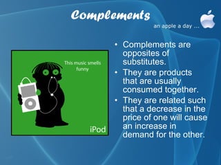 Complements

      • Complements are
        opposites of
        substitutes.
      • They are products
        that are usually
        consumed together.
      • They are related such
        that a decrease in the
        price of one will cause
        an increase in
        demand for the other.
 