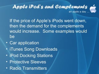 Apple iPod’s and Complements

    If the price of Apple’s iPods went down,
    then the demand for the complements
    would increase. Some examples would
    be
•   Car application
•   iTunes Song Downloads
•   iPod Docking Stations
•   Protective Sleeves
•   Radio Transmitters
 