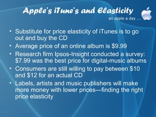 Apple’s iTune’s and Elasticity

• Substitute for price elasticity of iTunes is to go
  out and buy the CD
• Average price of an online album is $9.99
• Research firm Ipsos-Insight conducted a survey:
  $7.99 was the best price for digital-music albums
• Consumers are still willing to pay between $10
  and $12 for an actual CD
• Labels, artists and music publishers will make
  more money with lower prices—finding the right
  price elasticity
 