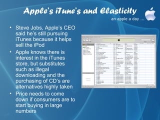 Apple’s iTune’s and Elasticity
• Steve Jobs, Apple’s CEO
  said he’s still pursuing
  iTunes because it helps
  sell the iPod
• Apple knows there is
  interest in the iTunes
  store, but substitutes
  such as illegal
  downloading and the
  purchasing of CD’s are
  alternatives highly taken
• Price needs to come
  down if consumers are to
  start buying in large
  numbers
 