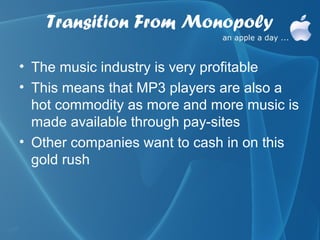 Transition From Monopoly

• The music industry is very profitable
• This means that MP3 players are also a
  hot commodity as more and more music is
  made available through pay-sites
• Other companies want to cash in on this
  gold rush
 