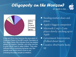 Oligopoly on the Horizon?

                                                  • Stealing market share and
                                                    prices
                                                  • Apple’s biggest competitor
                                                  • Microsoft Corp.’s Zune
                                                    player slowly catching up to
                                                    Apple
Zune and iPod may become the equivalent of        • Government Intervention
Coke and Pepsi in the MP3 world. Numbers at
this Apple News Site indicate Zune has leaped
                                                    (Talked about later)
ahead of Creative, Sandisk, and other devices     • Creative-iPod battle heats
to grab the #2 spot in sales dollars. They also
indicate this is surprising because very few        up
people even know what a Zune is yet,
including the sales people at retailers.
 