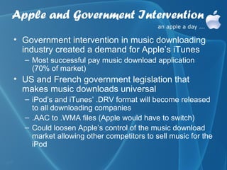 Apple and Government Intervention
• Government intervention in music downloading
  industry created a demand for Apple’s iTunes
  – Most successful pay music download application
    (70% of market)
• US and French government legislation that
  makes music downloads universal
  – iPod’s and iTunes’ .DRV format will become released
    to all downloading companies
  – .AAC to .WMA files (Apple would have to switch)
  – Could loosen Apple’s control of the music download
    market allowing other competitors to sell music for the
    iPod
 