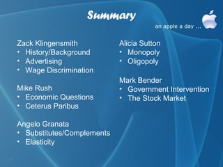 Summary

Zack Klingensmith           Alicia Sutton
• History/Background        • Monopoly
• Advertising               • Oligopoly
• Wage Discrimination
                            Mark Bender
Mike Rush                   • Government Intervention
• Economic Questions        • The Stock Market
• Ceterus Paribus

Angelo Granata
• Substitutes/Complements
• Elasticity
 