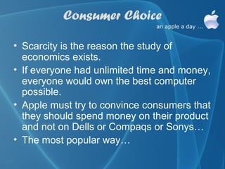 Consumer Choice

• Scarcity is the reason the study of
  economics exists.
• If everyone had unlimited time and money,
  everyone would own the best computer
  possible.
• Apple must try to convince consumers that
  they should spend money on their product
  and not on Dells or Compaqs or Sonys…
• The most popular way…
 