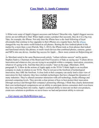 Case Study 1: Apple Computer
1) What were some of Apple's biggest successes and failures? Describe why. Apple's biggest success
stories are not difficult to find. When Apple creates a product that succeeds, they do it in a big way.
Take, for example, the iPhone. Not only does the iPhone have a die–hard following of loyal
aficionados that continue to buy upgrades to their iPhones on a regular basis, but the iPhone
changed the way the entire world looked at cell phones. Beating the first Android phone to the
market by a more than a year (Parrish, May 3, 2012), the iPhone took us from phones that looked
and functioned strictly like phones, to multi–touch devices that combined phones, cameras, games
and MP3s into one device. Another big success for Apple ... Show more content on Helpwriting.net
...
As Merchant noted in the same Businessweek article, "culture informs success" and he quotes
Stephen Sadove, Chairman of the Board and Chief Executive of Saks as saying says "Culture drives
innovation and whatever else you are trying to accomplish within a company–innovation, execution,
whatever it's going to be. And that then drives results," later on the page. (Merchant, 2010,
paragraph 5). 3) How do the actions of Apple apply to the TCOs? I think Apple is an excellent
company to study in relation to our TCOs. They're not just at the forefront of technological
innovation, they ARE the forefront. A close look at their company can easily lend a clear view of
innovation for their industry–they have multiple technologies that have changed the dynamics of
many industries. They've altered consumer interaction with cell technology, media offerings and
personal computing levels. They provide a clear picture of how to best protect their innovation
(through secrecy) and through their company's pioneering offerings, I think they clearly demonstrate
their core technological competencies are an ability to anticipate desires consumers don't even know
they have and bring them into reality. Apple's continual ability to innovate on their own products,
create new solutions to problems we never knew we had and persistent ability to reinvent
... Get more on HelpWriting.net ...
 