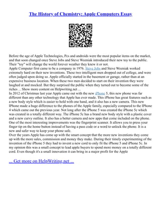 The History of Chemistry: Apple Computers Essay
Before the age of Apple Technologies, Pcs and androids were the most popular items on the market,
and that soon changed once Steve Jobs and Steve Wozniak introduced their new toy to the public.
Their "toy" will change the world forever weather they knew it or not.
Apple Computer first came to be a company in 1976. Steve Jobs and Steve Wozniak worked
extremely hard on their new inventions. These two intelligent men dropped out of college, and were
often judged upon doing so. Apple officially started in the basement or garage, rather than at an
expensive business location. When these two men decided to start on their invention they were
laughed at and mocked. But they surprised the public when they turned out to become some of the
riches ... Show more content on Helpwriting.net ...
In 2012 of Christmas last year Apple came out with the new iPhone 5, this new phone was far
different than any other technology that Apple has ever made. This iPhone has great features such as
a new body style which is easier to hold with one hand, and it also has a new camera. This new
IPhone made a huge difference to the phones of the Apple family, especially compared to the IPhone
4 which came out the previous year. Not long after the iPhone 5 was created the iPhone 5c which
was created in a totally different way. The iPhone 5c has a brand new body style with a plastic cover
and a new curvy outline. It also has a better camera and new apps that come included on the phone.
One of the most interesting improvements was the fingerprint scanner. It allows you to press your
finger tip on the home button instead of having a pass code or a word to unlock the phone. It is a
new and safer way to keep your phone safe.
Over the years Apple has come up with the smart concept that the more new inventions they come
up with the more sales, commission and money they make. During their timely experimenting of the
invention of the iPhone 5 they had to invent a new cord to only fit the iPhone 5 and iPhone 5c. In
my opinion this was a small concept to lead apple buyers to spend more money on a totally different
cord. Even though it's a small innovation it can bring in a major profit for the Apple
... Get more on HelpWriting.net ...
 