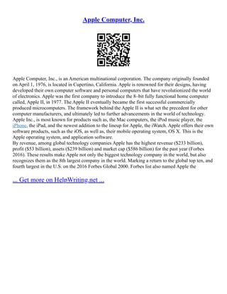 Apple Computer, Inc.
Apple Computer, Inc., is an American multinational corporation. The company originally founded
on April 1, 1976, is located in Cupertino, California. Apple is renowned for their designs, having
developed their own computer software and personal computers that have revolutionized the world
of electronics. Apple was the first company to introduce the 8–bit fully functional home computer
called, Apple II, in 1977. The Apple II eventually became the first successful commercially
produced microcomputers. The framework behind the Apple II is what set the precedent for other
computer manufacturers, and ultimately led to further advancements in the world of technology.
Apple Inc., is most known for products such as, the Mac computers, the iPod music player, the
iPhone, the iPad, and the newest addition to the lineup for Apple, the iWatch. Apple offers their own
software products, such as the iOS, as well as, their mobile operating system, OS X. This is the
Apple operating system, and application software.
By revenue, among global technology companies Apple has the highest revenue ($233 billion),
profit ($53 billion), assets ($239 billion) and market cap ($586 billion) for the past year (Forbes
2016). These results make Apple not only the biggest technology company in the world, but also
recognizes them as the 8th largest company in the world. Marking a return to the global top ten, and
fourth largest in the U.S. on the 2016 Forbes Global 2000. Forbes list also named Apple the
... Get more on HelpWriting.net ...
 