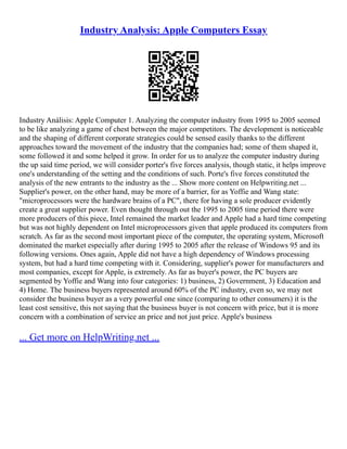 Industry Analysis: Apple Computers Essay
Industry Análisis: Apple Computer 1. Analyzing the computer industry from 1995 to 2005 seemed
to be like analyzing a game of chest between the major competitors. The development is noticeable
and the shaping of different corporate strategies could be sensed easily thanks to the different
approaches toward the movement of the industry that the companies had; some of them shaped it,
some followed it and some helped it grow. In order for us to analyze the computer industry during
the up said time period, we will consider porter's five forces analysis, though static, it helps improve
one's understanding of the setting and the conditions of such. Porte's five forces constituted the
analysis of the new entrants to the industry as the ... Show more content on Helpwriting.net ...
Supplier's power, on the other hand, may be more of a barrier, for as Yoffie and Wang state:
"microprocessors were the hardware brains of a PC", there for having a sole producer evidently
create a great supplier power. Even thought through out the 1995 to 2005 time period there were
more producers of this piece, Intel remained the market leader and Apple had a hard time competing
but was not highly dependent on Intel microprocessors given that apple produced its computers from
scratch. As far as the second most important piece of the computer, the operating system, Microsoft
dominated the market especially after during 1995 to 2005 after the release of Windows 95 and its
following versions. Ones again, Apple did not have a high dependency of Windows processing
system, but had a hard time competing with it. Considering, supplier's power for manufacturers and
most companies, except for Apple, is extremely. As far as buyer's power, the PC buyers are
segmented by Yoffie and Wang into four categories: 1) business, 2) Government, 3) Education and
4) Home. The business buyers represented around 60% of the PC industry, even so, we may not
consider the business buyer as a very powerful one since (comparing to other consumers) it is the
least cost sensitive, this not saying that the business buyer is not concern with price, but it is more
concern with a combination of service an price and not just price. Apple's business
... Get more on HelpWriting.net ...
 